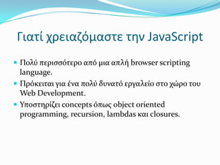 Γιατί χρειαζόμαστε την JavaScriptΠολύ περισσότερο από μια απλή browser scripting language. Πρόκειται για ένα πολύ δυνατό εργαλείο στο χώρο του Web Development.Υποστηρίζει concepts όπως object oriented programming, recursion, lambdas και closures.