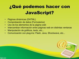 ¿Qué podemos hacer con JavaScript? Páginas dinámicas (DHTML)  Comprobación de datos (Formularios)  Uso de los elementos de la página web  Intercambiar información entre páginas web en distintas ventanas  Manipulación de gráficos, texto, etc...  Comunicación con plug-ins: Flash, Java, Shockwave, etc...  