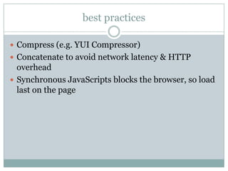 best practices

 Compress (e.g. YUI Compressor)
 Concatenate to avoid network latency & HTTP
  overhead
 Synchronous JavaScripts blocks the browser, so load
  last on the page
 