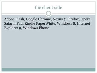the client side

Adobe Flash, Google Chrome, Nexus 7, Firefox, Opera,
Safari, iPad, Kindle PaperWhite, Windows 8, Internet
Explorer 9, Windows Phone
 