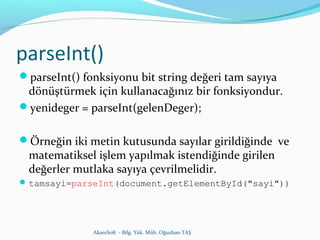 parseInt() 
parseInt() fonksiyonu bit string değeri tam sayıya 
dönüştürmek için kullanacağınız bir fonksiyondur. 
yenideger = parseInt(gelenDeger); 
Örneğin iki metin kutusunda sayılar girildiğinde ve 
matematiksel işlem yapılmak istendiğinde girilen 
değerler mutlaka sayıya çevrilmelidir. 
tamsayi=parseInt(document.getElementById("sayi")) 
AkareSoft - Bilg. Yük. Müh. Oğuzhan TAŞ 
 