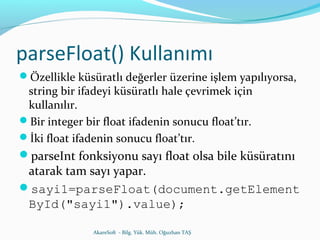parseFloat() Kullanımı 
Özellikle küsüratlı değerler üzerine işlem yapılıyorsa, 
string bir ifadeyi küsüratlı hale çevrimek için 
kullanılır. 
Bir integer bir float ifadenin sonucu float’tır. 
İki float ifadenin sonucu float’tır. 
parseInt fonksiyonu sayı float olsa bile küsüratını 
atarak tam sayı yapar. 
sayi1=parseFloat(document.getElement 
ById("sayi1").value); 
AkareSoft - Bilg. Yük. Müh. Oğuzhan TAŞ 
 