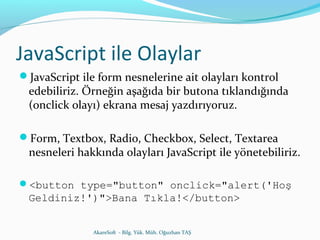 JavaScript ile Olaylar 
JavaScript ile form nesnelerine ait olayları kontrol 
edebiliriz. Örneğin aşağıda bir butona tıklandığında 
(onclick olayı) ekrana mesaj yazdırıyoruz. 
Form, Textbox, Radio, Checkbox, Select, Textarea 
nesneleri hakkında olayları JavaScript ile yönetebiliriz. 
<button type="button" onclick="alert('Hoş 
Geldiniz!')">Bana Tıkla!</button> 
AkareSoft - Bilg. Yük. Müh. Oğuzhan TAŞ 
 