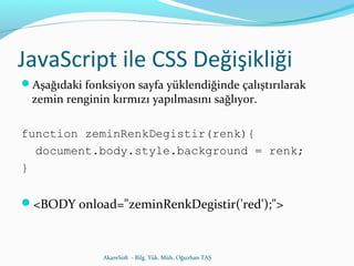 JavaScript ile CSS Değişikliği 
Aşağıdaki fonksiyon sayfa yüklendiğinde çalıştırılarak 
zemin renginin kırmızı yapılmasını sağlıyor. 
function zeminRenkDegistir(renk){ 
document.body.style.background = renk; 
} 
<BODY onload="zeminRenkDegistir('red');"> 
AkareSoft - Bilg. Yük. Müh. Oğuzhan TAŞ 
 