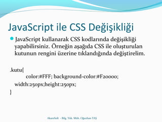 JavaScript ile CSS Değişikliği 
JavaScript kullanarak CSS kodlarında değişikliği 
yapabilirsiniz. Örneğin aşağıda CSS ile oluşturulan 
kutunun rengini üzerine tıklandığında değiştirelim. 
.kutu{ 
color:#FFF; background-color:#F20000; 
width:250px;height:250px; 
} 
AkareSoft - Bilg. Yük. Müh. Oğuzhan TAŞ 
 