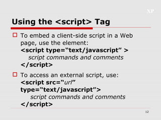 XP
12
Using the <script> Tag
 To embed a client-side script in a Web
page, use the element:
<script type=“text/javascript” >
script commands and comments
</script>
 To access an external script, use:
<script src=“url”
type=“text/javascript”>
script commands and comments
</script>
 