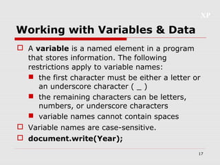 XP
17
Working with Variables & Data
 A variable is a named element in a program
that stores information. The following
restrictions apply to variable names:
 the first character must be either a letter or
an underscore character ( _ )
 the remaining characters can be letters,
numbers, or underscore characters
 variable names cannot contain spaces
 Variable names are case-sensitive.
 document.write(Year);
 