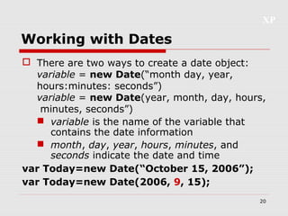 XP
20
Working with Dates
 There are two ways to create a date object:
variable = new Date(“month day, year,
hours:minutes: seconds”)
variable = new Date(year, month, day, hours,
minutes, seconds”)
 variable is the name of the variable that
contains the date information
 month, day, year, hours, minutes, and
seconds indicate the date and time
var Today=new Date(“October 15, 2006”);
var Today=new Date(2006, 9, 15);
 