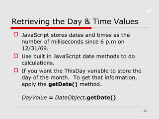 XP
21
Retrieving the Day & Time Values
 JavaScript stores dates and times as the
number of milliseconds since 6 p.m on
12/31/69.
 Use built in JavaScript date methods to do
calculations.
 If you want the ThisDay variable to store the
day of the month. To get that information,
apply the getDate() method.
DayValue = DateObject.getDate()
 