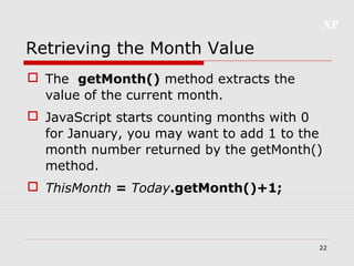 XP
22
Retrieving the Month Value
 The getMonth() method extracts the
value of the current month.
 JavaScript starts counting months with 0
for January, you may want to add 1 to the
month number returned by the getMonth()
method.
 ThisMonth = Today.getMonth()+1;
 