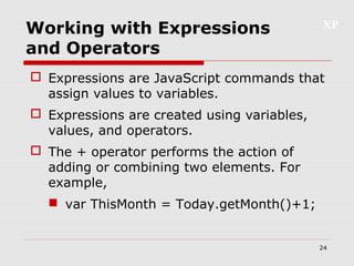 XP
24
Working with Expressions
and Operators
 Expressions are JavaScript commands that
assign values to variables.
 Expressions are created using variables,
values, and operators.
 The + operator performs the action of
adding or combining two elements. For
example,
 var ThisMonth = Today.getMonth()+1;
 