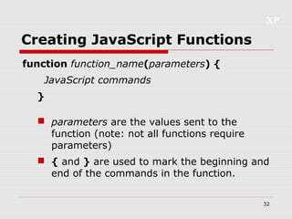 XP
32
Creating JavaScript Functions
function function_name(parameters) {
JavaScript commands
}
 parameters are the values sent to the
function (note: not all functions require
parameters)
 { and } are used to mark the beginning and
end of the commands in the function.
 