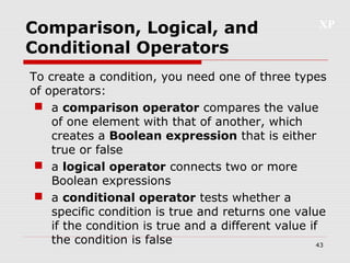 XP
43
Comparison, Logical, and
Conditional Operators
To create a condition, you need one of three types
of operators:
 a comparison operator compares the value
of one element with that of another, which
creates a Boolean expression that is either
true or false
 a logical operator connects two or more
Boolean expressions
 a conditional operator tests whether a
specific condition is true and returns one value
if the condition is true and a different value if
the condition is false
 