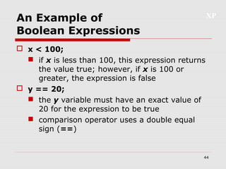 XP
44
An Example of
Boolean Expressions
 x < 100;
 if x is less than 100, this expression returns
the value true; however, if x is 100 or
greater, the expression is false
 y == 20;
 the y variable must have an exact value of
20 for the expression to be true
 comparison operator uses a double equal
sign (==)
 