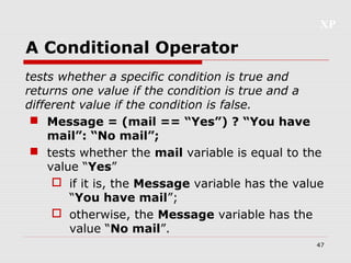 XP
47
A Conditional Operator
tests whether a specific condition is true and
returns one value if the condition is true and a
different value if the condition is false.
 Message = (mail == “Yes”) ? “You have
mail”: “No mail”;
 tests whether the mail variable is equal to the
value “Yes”
 if it is, the Message variable has the value
“You have mail”;
 otherwise, the Message variable has the
value “No mail”.
 