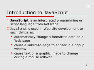 XP
5
Introduction to JavaScript
 JavaScript is an interpreted programming or
script language from Netscape.
 JavaScript is used in Web site development to
such things as:
 automatically change a formatted date on a
Web page
 cause a linked-to-page to appear in a popup
window
 cause text or a graphic image to change
during a mouse rollover
 