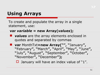XP
51
Using Arrays
To create and populate the array in a single
statement, use:
var variable = new Array(values);
 values are the array elements enclosed in
quotes and separated by commas
 var MonthTxt=new Array(“”, “January”,
“February”, “March”, “April”, “May”, “June”,
“July”, “August”, “September”, “October”,
“November”, “December”);
 January will have an index value of “1”.
 