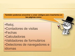 También podemos encontrar o crear códigos para insertarlos en
las páginas como:
•Reloj.
•Contadores de visitas
•Fechas
•Calculadoras
•Validadores de formulários
•Detectores de navegadores e
idiomas
 