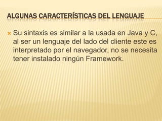 ALGUNAS CARACTERÍSTICAS DEL LENGUAJE
 Su sintaxis es similar a la usada en Java y C,
al ser un lenguaje del lado del cliente este es
interpretado por el navegador, no se necesita
tener instalado ningún Framework.
 