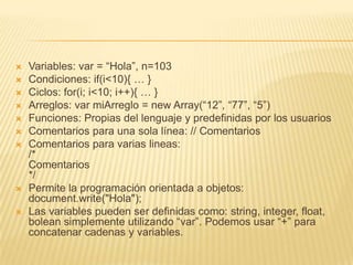  Variables: var = “Hola”, n=103
 Condiciones: if(i<10){ … }
 Ciclos: for(i; i<10; i++){ … }
 Arreglos: var miArreglo = new Array(“12”, “77”, “5”)
 Funciones: Propias del lenguaje y predefinidas por los usuarios
 Comentarios para una sola línea: // Comentarios
 Comentarios para varias lineas:
/*
Comentarios
*/
 Permite la programación orientada a objetos:
document.write("Hola");
 Las variables pueden ser definidas como: string, integer, float,
bolean simplemente utilizando “var”. Podemos usar “+” para
concatenar cadenas y variables.
 