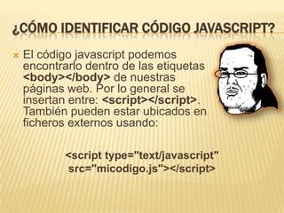 ¿CÓMO IDENTIFICAR CÓDIGO JAVASCRIPT?
 El código javascript podemos
encontrarlo dentro de las etiquetas
<body></body> de nuestras
páginas web. Por lo general se
insertan entre: <script></script>.
También pueden estar ubicados en
ficheros externos usando:
<script type="text/javascript"
src="micodigo.js"></script>
 