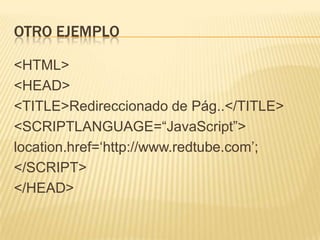 OTRO EJEMPLO
<HTML>
<HEAD>
<TITLE>Redireccionado de Pág..</TITLE>
<SCRIPTLANGUAGE=“JavaScript”>
location.href=„http://www.redtube.com‟;
</SCRIPT>
</HEAD>
 