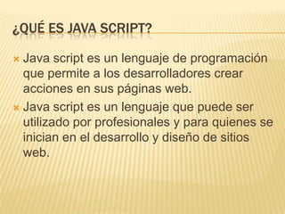 ¿QUÉ ES JAVA SCRIPT?
 Java script es un lenguaje de programación
que permite a los desarrolladores crear
acciones en sus páginas web.
 Java script es un lenguaje que puede ser
utilizado por profesionales y para quienes se
inician en el desarrollo y diseño de sitios
web.
 