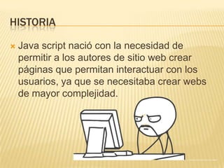 HISTORIA
 Java script nació con la necesidad de
permitir a los autores de sitio web crear
páginas que permitan interactuar con los
usuarios, ya que se necesitaba crear webs
de mayor complejidad.
 