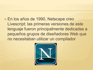  En los años de 1990, Netscape creo
Livescript; las primeras versiones de este
lenguaje fueron principalmente dedicadas a
pequeños grupos de diseñadores Web que
no necesitaban utilizar un compilador
 