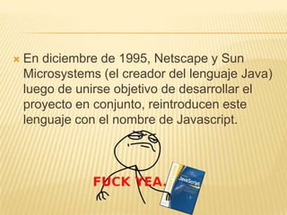  En diciembre de 1995, Netscape y Sun
Microsystems (el creador del lenguaje Java)
luego de unirse objetivo de desarrollar el
proyecto en conjunto, reintroducen este
lenguaje con el nombre de Javascript.
 