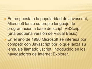  En respuesta a la popularidad de Javascript,
Microsoft lanzo su propio lenguaje de
programación a base de script, VBScript
(una pequeña versión de Visual Basic).
 En el año de 1996 Microsoft se interesa por
competir con Javascript por lo que lanza su
lenguaje llamado Jscript, introducido en los
navegadores de Internet Explorer.
 