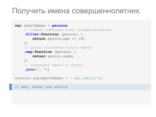var adultNames = persons
// Сперва выбираем всех совершеннолетник
.filter(function (person) {
return person.age >= 18;
})
// Затем оставляем только имена
.map(function (person) {
return person.name;
})
// Склеиваем имена в строку
.join(', ');
console.log(adultNames + ' are adults');
// Ann, Peter are adults
Получить имена совершеннолетних
 