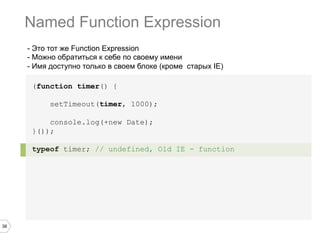 38
- Это тот же Function Expression
- Можно обратиться к себе по своему имени
- Имя доступно только в своем блоке (кроме старых IE)
(function timer() {
setTimeout(timer, 1000);
console.log(+new Date);
}());
typeof timer; // undefined, Old IE - function
Named Function Expression
 