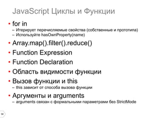 58
JavaScript Циклы и Функции
•  for in
–  Итерирует перечисляемые свойства (собственные и прототипа)
–  Используйте hasOwnProperty(name)
•  Array.map().filter().reduce()
•  Function Expression
•  Function Declaration
•  Область видимости функции
•  Вызов функции и this
–  this зависит от способа вызова функции
•  Аргументы и arguments
–  arguments связан с формальными параметрами без StrictMode
 