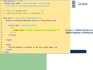 Outline
welcome4.html
1 of 1
1 <?xml version = "1.0"?>
2 <!DOCTYPE html PUBLIC "-//W3C//DTD XHTML 1.0 Strict//EN"
3 "http://www.w3.org/TR/xhtml1/DTD/xhtml1-strict.dtd">
4
5 <!-- Fig. 7.4: welcome4.html -->
6 <!-- Printing multiple lines in a dialog box -->
7
8 <html xmlns = "http://www.w3.org/1999/xhtml">
9 <head><title>Printing Multiple Lines in a Dialog Box</title>
10
11 <script type = "text/javascript">
12 <!--
13 window.alert( "Welcome tonJavaScriptnProgramming!" );
14 // -->
15 </script>
16
17 </head>
18
19 <body>
20 <p>Click Refresh (or Reload) to run this script again.</p>
21 </body>
22 </html>
alert method of the wind
object displays a Dialog box
 