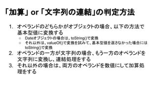 「加算」 or 「文字列の連結」の判定方法 
1. オペランドのどちらかがオブジェクトの場合、以下の方法で 
基本型値に変換する 
○ Dateオブジェクトの場合は、toString()で変換 
○ それ以外は、valueOf()で変換を試みて、基本型値を返さなかった場合には 
toString()で変換 
2. オペランドの一方が文字列の場合、もう一方のオペランドを 
文字列に変換し、連結処理をする 
3. それ以外の場合は、両方のオペランドを数値にして加算処 
理をする 
 