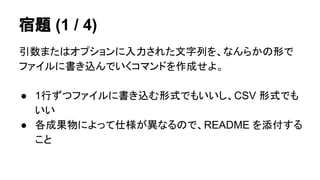宿題 (1 / 4) 
引数またはオプションに入力された文字列を、なんらかの形で 
ファイルに書き込んでいくコマンドを作成せよ。 
● 1行ずつファイルに書き込む形式でもいいし、CSV 形式でも 
いい 
● 各成果物によって仕様が異なるので、README を添付する 
こと 
 