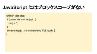 JavaScript にはブロックスコープがない 
function test(obj) { 
if (typeof obj === ‘object’) { 
var j = 0; 
} 
console.log(j); // 0 or undefined が出力される 
} 
 
