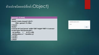 ตัวแปรชนิดออปเจ็กต์(Object) 
(game5-19.html) 
<html> 
<head><meta charset="utf-8"> 
<title> game5-19</title> 
</head> 
<body> 
<canvas id="myCanvas" width="200" height="400"></canvas> 
<script type="text/javascript"> 
varposition={x:10, y:50}; 
alert(position.x+", "+position.y); 
</script> 
</body> 
</html>  