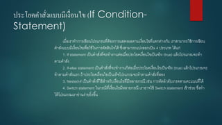 ประโยคคาสั่งแบบมีเงื่อนไข (If Condition- Statement) 
เมื่อเราทาการเขียนโปรแกรมที่ต้องการแสดงผลตามเงื่อนไขที่แตกต่างกัน เราสามารถใช้การเขียน คาสั่งแบบมีเงื่อนไขเพื่อใช้ในการตัดสินใจได้ ซึ่งสามารถแบ่งออกเป็น 4ประเภท ได้แก่ 
1. If statement เป็นคาสั่งที่จะทางานต่อเมื่อประโยคเงื่อนไขเป็นจริง (true) แล้วโปรแกรมจะทา ตามคาสั่ง 
2. If-else statement เป็นคาสั่งที่จะทางานก็ต่อเมื่อประโยคเงื่อนไขเป็นจริง (true) แล้วโปรแกรมจะ ทาตามคาสั่งแรก ถ้าประโยคเงื่อนไขเป็นเท็จโปรแกรมจะทาตามคาสั่งที่สอง 
3. Nested-if เป็นคาสั่งที่ใช้สาหรับเงื่อนไขที่มีหลายกรณี เช่น การตัดลาดับเกรดตามคะแนนที่ได้ 
4. Switch statement ในกรณีที่เงื่อนไขมีหลายกรณี เราอาจใช้ Switch statement เข้าช่วย ซึ่งทา ให้โปรแกรมเราอ่านง่ายยิ่งขึ้น  
