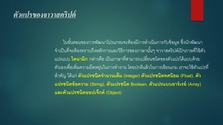 ตัวแปรของจาวาสคริปต์ 
ในขั้นตอนของการพัฒนาโปรแกรมจะต้องมีการดาเนินการกับข้อมูล ซึ่งนักพัฒนา จาเป็นที่จะต้องทราบถึงหลักการและวิธีการของภาษานั้นๆ จาวาสคริปต์เป้ฯภาษที่ใช้ตัว แปรแบบ ไดนามิกกล่าวคือ เป็นภาษาที่สามารถเปลี่ยนชนิดของตัวแปรได้แบบด้วย ตัวเองเพื่อเพิ่มความยืดหยุ่นในการทางาน โดยปกติแล้วในการเขียนเกม เราจะใช้ตัวแปรที่ สาคัญ ได้แก่ ตัวแปรชนิดจานวนเต็ม (Integer) ตัวแปรชนิดทศนิยม (Float),ตัว แปรชนิดข้อความ (String), ตัวแปรชนิด Boolean, ตัวแปรแบบอาร์เรย์ (Array) และตัวแปรชนิดออปเจ็กต์(Object)  