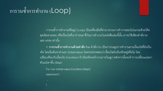 การวนซ้าการทางาน (Loop) 
การวนซ้าการทางานหรือลูป (Loop) เป็นเครื่องมือที่สามารถวนการทางานของโปรแกรมด้วยโค้ด ชุดเดิมตามรอบ หรือเงื่อนไขที่เรากาหนด ซึ่งในการทาเกมในหนังสือเล่มนี้นั้น เราจะใช้เพียงคาสั่ง for และ while เท่านั้น 
1.การวนซ้าการทางานด้วยคาสั่ง For คาสั่ง For เป็นการวนลูปการทางานตามเงื่อนไขที่ยังเป็น จริง โดยเริ่มต้นจาค่าแรก (Initial-Value) โดยจะตรวจสอบว่าเงื่อนไขยังเป็นจริงอยู่หรือไม่ โดย เปรียบเทียบกับเงื่อนไข (Condition) ถ้าเป็นจริงจะทางานภายในลูป หลังจากนั้นจะทาการเปลี่ยนแปลงา ตัวแปรตาขั้น (Step) 
For (varIntitial-value;Condition;Step){ statement1; … }  
