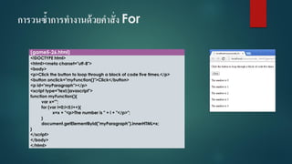 การวนซ้าการทางานด้วยคาสั่ง For 
(game5-26.html) 
<!DOCTYPE html> 
<html><meta charset="utf-8"> 
<body> 
<p>Click the button to loop through a block of code five times.</p> 
<button onclick="myFunction()">Click</button> 
<p id="myParagraph"></p> 
<script type="text/javascript"> 
function myFunction(){ 
varx=""; 
for (vari=0;i<5;i++){ 
x=x + "<p>The number is " + i+ "</p>"; 
} 
document.getElementById("myParagraph").innerHTML=x; 
} 
</script> 
</body> 
</html>  