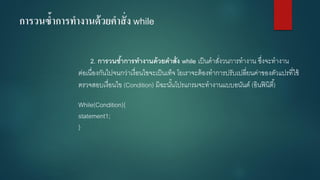 การวนซ้าการทางานด้วยคาสั่ง while 
2. การวนซ้าการทางานด้วยคาสั่ง while เป็นคาสั่งวนการทางาน ซึ่งจะทางาน ต่อเนื่องกันไปจนกว่าเงื่อนไขจะเป็นเท็จ โยเราจะต้องทาการปรับเปลี่ยนค่าของตัวแปรที่ใช้ ตรวจสอบเงื่อนไข (Condition) มิฉะนั้นโปรแกรมจะทางานแบบอนันต์ (อินฟินิตี้) 
While(Condition){ 
statement1; 
}  