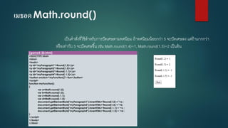 เมธอด Math.round() 
เป็นคาสั่งที่ใช้สาหรับการปัดเศษตามทศนิยม ถ้าทศนิยมน้อยกว่า 5 จะปัดเศษลง แต่ถ้ามากกว่า หรือเท่ากับ 5 จะปัดเศษขึ้น เช่น Math.round(1.4)=1, Math.round(1.5)=2 เป็นต้น 
(game5-32.html) 
<!DOCTYPE html> 
<html> 
<body> 
<p id="myParagraph1">Round(1.2)</p> 
<p id="myParagraph2">Round(1.5)</p> 
<p id="myParagraph3">Round(-1.1)</p> 
<p id="myParagraph4">Round(-1.5)</p> 
<button onclick="myFunction()"> Run</button> 
<script> 
function myFunction() 
{ 
vara=Math.round(1.2); 
varb=Math.round(1.5); 
varc=Math.round(-1.1); 
vard=Math.round(-1.5); 
document.getElementById("myParagraph1").innerHTML="Round(1.2) = "+a ; 
document.getElementById("myParagraph2").innerHTML="Round(1.5) = "+b; 
document.getElementById("myParagraph3").innerHTML="Round(-1.1) = "+c ; 
document.getElementById("myParagraph4").innerHTML="Round(-1.5) = "+d ; 
} 
</script> 
</body> 
</html>  