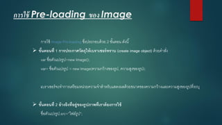 การใช้ Pre-loading ของ Image 
การใช้ Image Pre-loadingซึ่งประกอบด้วย 2 ขั้นตอน ดังนี้ 
ขั้นตอนที่ 1 การประกาศวัตถุให้เบราเซอร์ทราบ (create image object) ด้วยคาสั่ง 
varชื่อตัวแปรรูป=new Image(); 
var= ชื่อตัวแปรรูป = new Image(ความกว้างของรูป, ความสูงของรูป); 
เบราเซอร์จะทาการเตรียมหน่วยความจาสาหรับแสดงผลด้วยขนาดของความกว้างและความสูงของรูปที่ระบุ 
ขั้นตอนที่ 2 อ้างอิงที่อยู่ของรูปภาพที่เราต้องการใช้ 
ชื่อตัวแปรรูป.src=”ไฟล์รูป”;  