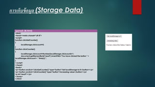 การเก็บข้อมูล (Storage Data) 
(game5-38.html) 
<html> 
<head><meta charset="utf-8"> 
<script> 
function clickSetCounter() 
{ 
localStorage.clickcount=0; 
} 
function clickCounter() 
{ 
localStorage.clickcount=Number(localStorage.clickcount)+1; 
document.getElementById("result").innerHTML="You have clicked the button " + localStorage.clickcount+ " time(s)."; 
} 
</script> 
</head> 
<body> 
<p><button onclick="clickSetCounter()" type="button">Set localStrorageto 0</button></p> 
<p><button onclick="clickCounter()" type="button">Increasing value</button></p> 
<p id="result"></p> 
</body> 
</html>  