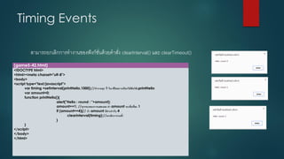 Timing Events 
สามารถยกเลิกการทางานของฟังก์ชั่นด้วยคาสั่ง clearInterval() และ clearTimeout() 
(game5-42.html) 
<!DOCTYPE html> 
<html><meta charset="utf-8"> 
<body> 
<script type="text/javascript"> 
vartiming =setInterval(printHello,1000);//ทางานทุก 1วินาทีโดยการเรียกใช้ฟังก์ชันprintHello 
varamount=0; 
function printHello(){ 
alert("Hello : round : "+amount); 
amount+=1; //ทุกรอบของการแสดงผล ค่า amount จะเพิ่มที่ละ 1 
if (amount==4){// ถ้า amount มีค่าเท่ากับ 4 
clearInterval(timing);//ยกเลิกการวนซ้า 
} 
} 
</script> 
</body> 
</html>  