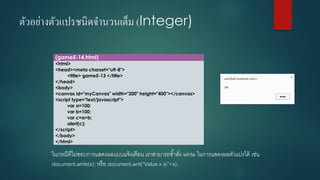 ตัวอย่างตัวแปรชนิดจานวนเต็ม (Integer) 
(game5-14.html) 
<html> 
<head><meta charset="utf-8"> 
<title> game5-13 </title> 
</head> 
<body> 
<canvas id="myCanvas" width="200" height="400"></canvas> 
<script type="text/javascript"> 
vara=100; 
varb=100; 
varc=a+b; 
alert(c); 
</script> 
</body> 
</html> 
ในกรณีที่ไม่ชอบการแสดงผลแบบแจ้งเตือน เราสามารถช้าสั่ง white ในการแสดงผลตัวแปรได้ เช่น document.write(x); หรือ document.writ(“Value x is”+x);  