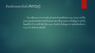 ตัวแปรแบบอาร์เรย์ (Array) 
ในการเขียนเกม เราอาจจะต้องเก็บชุดลาดับของคีย์เฟรม (Key Frame) เอาไว้ใน รูปแบบของตัวแปรชนิดอาร์เรย์ ซึ่งเป็นโครงสร้างพื้นฐานของการเก็บข้อมูล การเข้าถึง ข้อมูลที่เก็บไว้ เราจะใช้ ดัชนี หรือ Index เป็นตัวอ้างอิงข้อมูล จาวาสคริปต์จะเริ่มจาก Index ที่ 0ดังตัวอย่างต่อไปนี้  